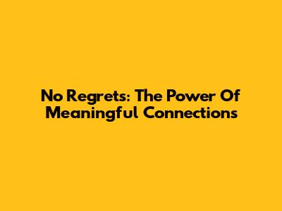 No Regrets: The Power Of Meaningful Connections