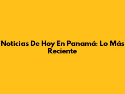 Noticias De Hoy En Panamá: Lo Más Reciente