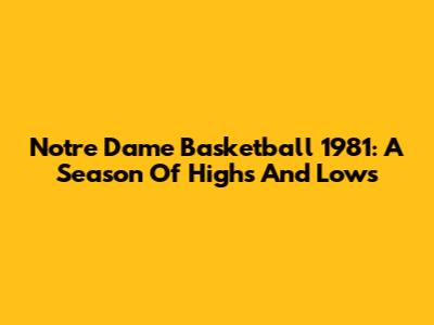 Notre Dame Basketball 1981: A Season Of Highs And Lows