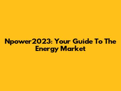Npower2023: Your Guide To The Energy Market
