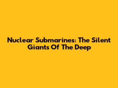 Nuclear Submarines: The Silent Giants Of The Deep