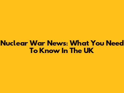 Nuclear War News: What You Need To Know In The UK