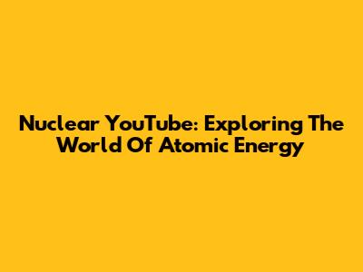 Nuclear YouTube: Exploring The World Of Atomic Energy