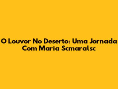 O Louvor No Deserto: Uma Jornada Com Maria Scmaralsc