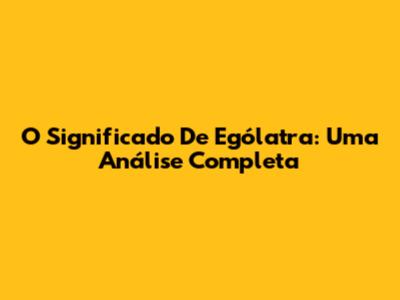 O Significado De Ególatra: Uma Análise Completa