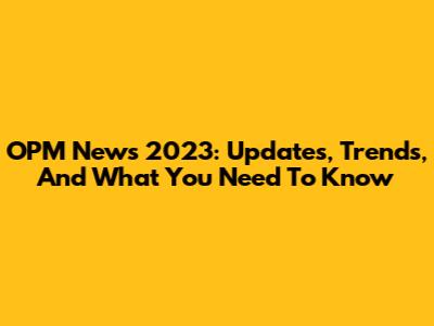 OPM News 2023: Updates, Trends, And What You Need To Know