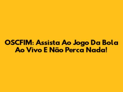 OSCFIM: Assista Ao Jogo Da Bola Ao Vivo E Não Perca Nada!
