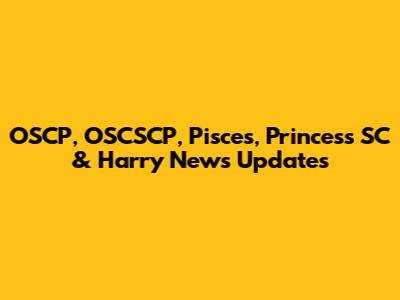 OSCP, OSCSCP, Pisces, Princess SC & Harry News Updates