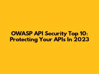 OWASP API Security Top 10: Protecting Your APIs In 2023