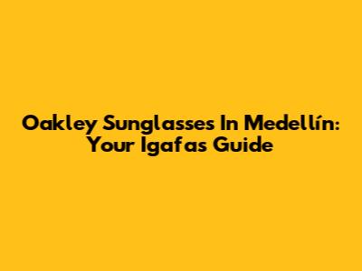 Oakley Sunglasses In Medellín: Your Igafas Guide