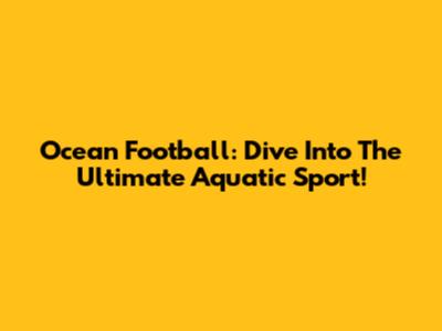 Ocean Football: Dive Into The Ultimate Aquatic Sport!