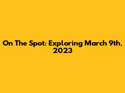 On The Spot: Exploring March 9th, 2023