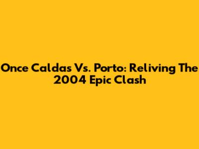 Once Caldas Vs. Porto: Reliving The 2004 Epic Clash