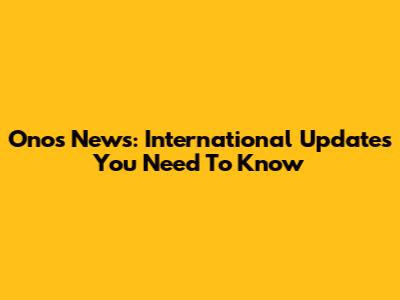 Onos News: International Updates You Need To Know