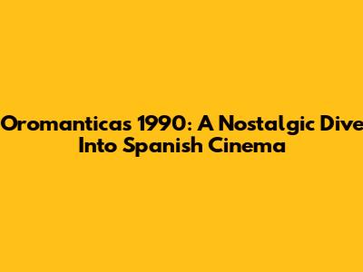 Oromanticas 1990: A Nostalgic Dive Into Spanish Cinema