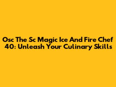 Osc The Sc Magic Ice And Fire Chef 40: Unleash Your Culinary Skills