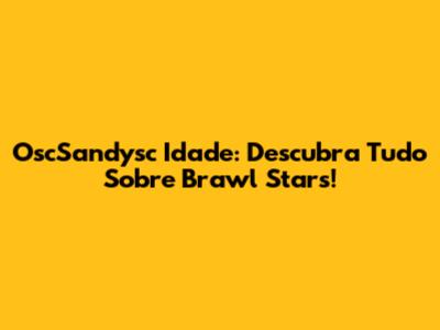 OscSandysc Idade: Descubra Tudo Sobre Brawl Stars!