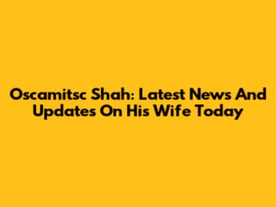 Oscamitsc Shah: Latest News And Updates On His Wife Today