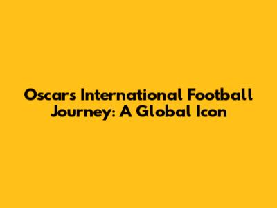 Oscar's International Football Journey: A Global Icon