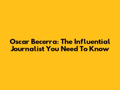 Oscar Becerra: The Influential Journalist You Need To Know