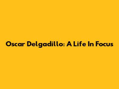 Oscar Delgadillo: A Life In Focus