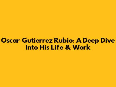 Oscar Gutierrez Rubio: A Deep Dive Into His Life & Work
