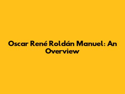 Oscar René Roldán Manuel: An Overview