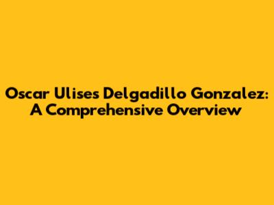 Oscar Ulises Delgadillo Gonzalez: A Comprehensive Overview