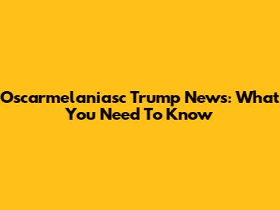 Oscarmelaniasc Trump News: What You Need To Know