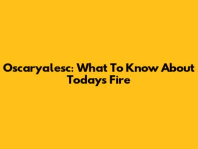 Oscaryalesc: What To Know About Today's Fire