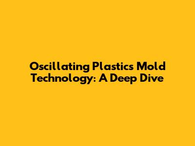 Oscillating Plastics Mold Technology: A Deep Dive