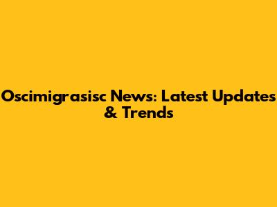 Oscimigrasisc News: Latest Updates & Trends