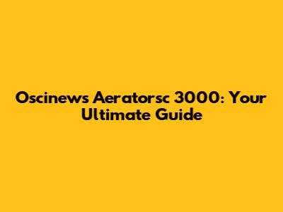 Oscinews Aeratorsc 3000: Your Ultimate Guide