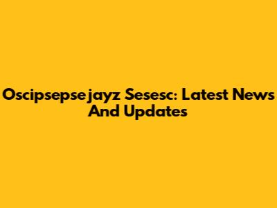 Oscipsepsejayz Sesesc: Latest News And Updates