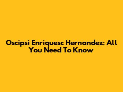 Oscipsi Enriquesc Hernandez: All You Need To Know