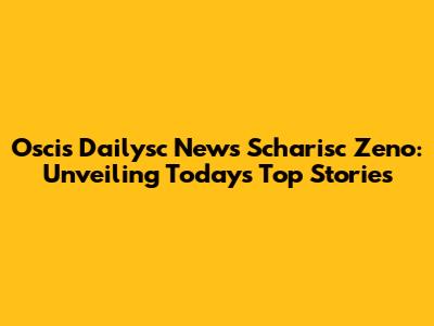 Oscis Dailysc News Scharisc Zeno: Unveiling Today's Top Stories