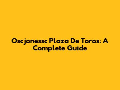 Oscjonessc Plaza De Toros: A Complete Guide