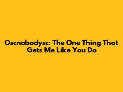 Oscnobodysc: The One Thing That Gets Me Like You Do