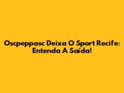 Oscpeppasc Deixa O Sport Recife: Entenda A Saída!