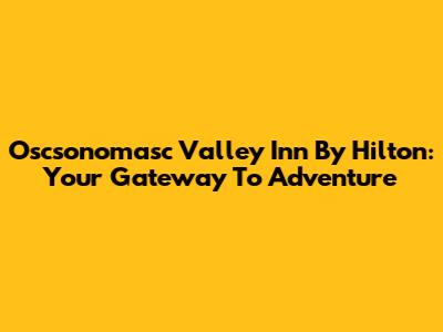Oscsonomasc Valley Inn By Hilton: Your Gateway To Adventure