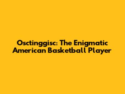 Osctinggisc: The Enigmatic American Basketball Player