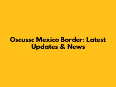Oscussc Mexico Border: Latest Updates & News