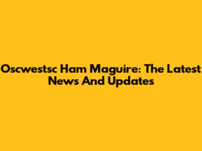 Oscwestsc Ham Maguire: The Latest News And Updates