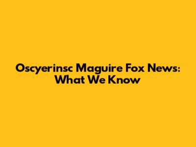 Oscyerinsc Maguire Fox News: What We Know