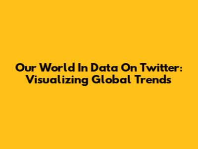 Our World In Data On Twitter: Visualizing Global Trends