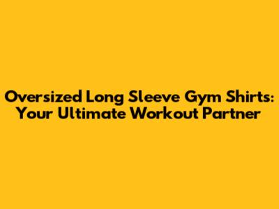 Oversized Long Sleeve Gym Shirts: Your Ultimate Workout Partner