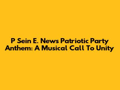 P Sein E. News Patriotic Party Anthem: A Musical Call To Unity