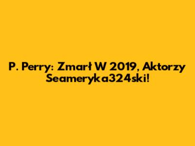 P. Perry: Zmarł W 2019, Aktorzy Seameryka324ski!