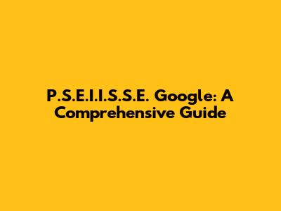P.S.E.I.I.S.S.E. Google: A Comprehensive Guide