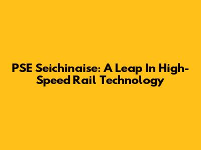 PSE Seichinaise: A Leap In High-Speed Rail Technology